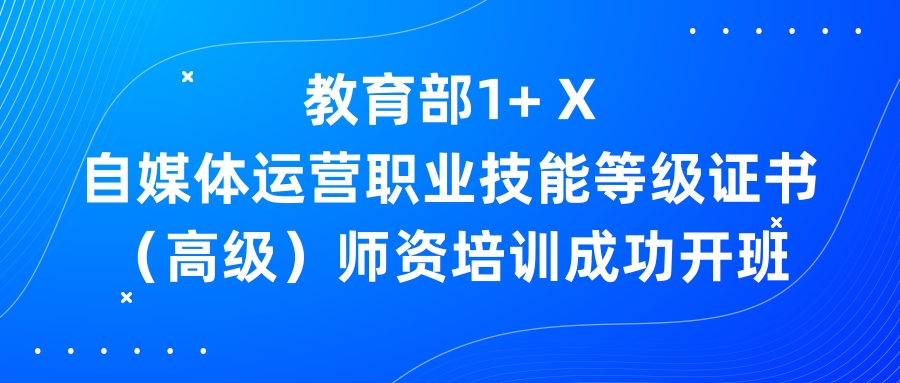 教育部1+ X自媒体运营职业技能等级证书(高级)师资培训成功开班